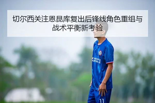 切尔西关注恩昆库复出后锋线角色重组与战术平衡新考验