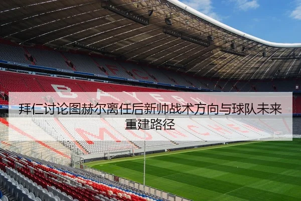 拜仁讨论图赫尔离任后新帅战术方向与球队未来重建路径