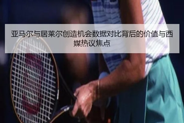 亚马尔与居莱尔创造机会数据对比背后的价值与西媒热议焦点